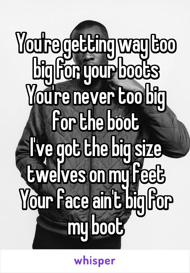You're getting way too big for your boots
You're never too big for the boot
I've got the big size twelves on my feet
Your face ain't big for my boot