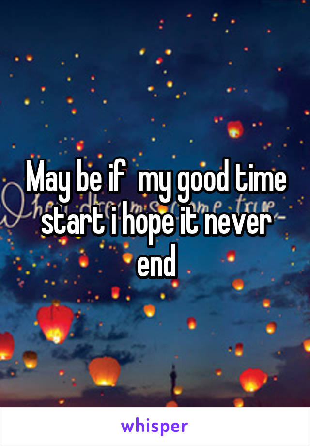 May be if  my good time start i hope it never end