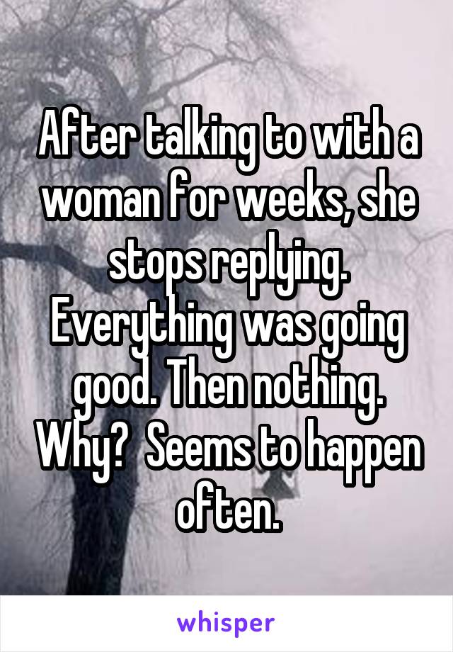 After talking to with a woman for weeks, she stops replying. Everything was going good. Then nothing. Why?  Seems to happen often.