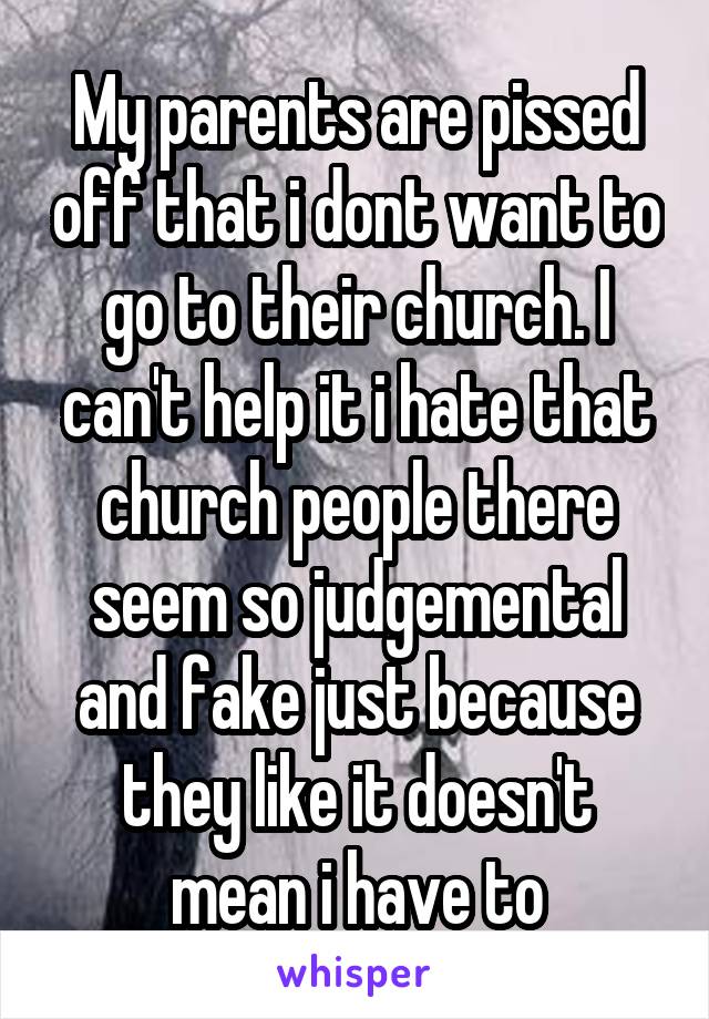 My parents are pissed off that i dont want to go to their church. I can't help it i hate that church people there seem so judgemental and fake just because they like it doesn't mean i have to