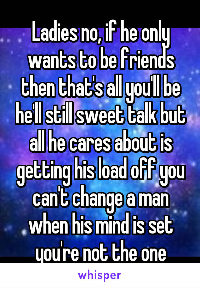 Ladies no, if he only wants to be friends then that's all you'll be he'll still sweet talk but
all he cares about is getting his load off you can't change a man when his mind is set you're not the one
