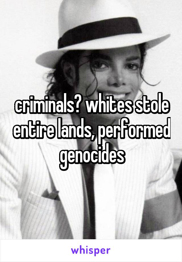 criminals? whites stole entire lands, performed genocides