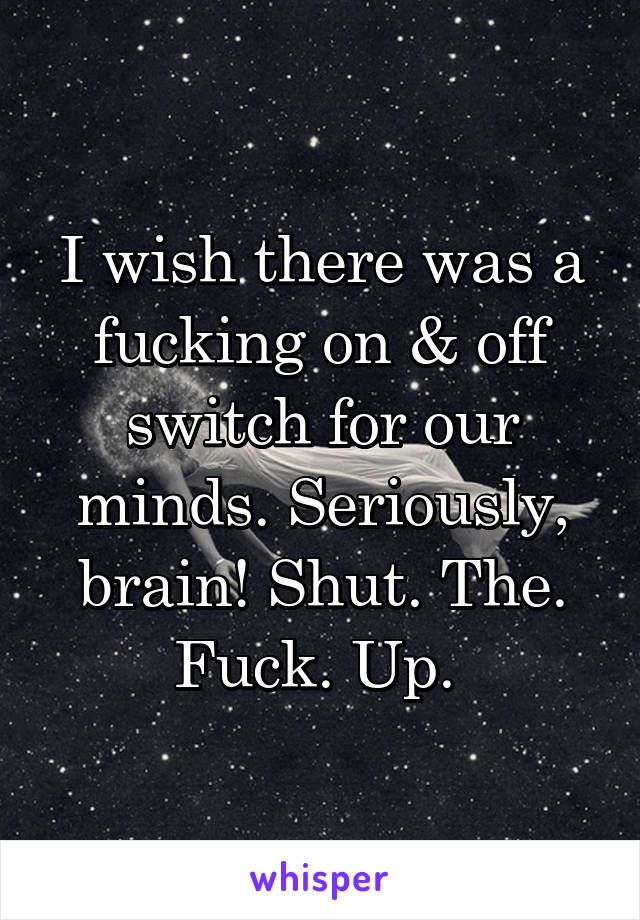 I wish there was a fucking on & off switch for our minds. Seriously, brain! Shut. The. Fuck. Up. 