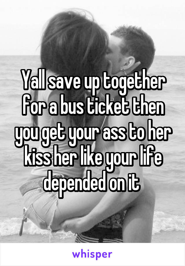 Yall save up together for a bus ticket then you get your ass to her kiss her like your life depended on it 