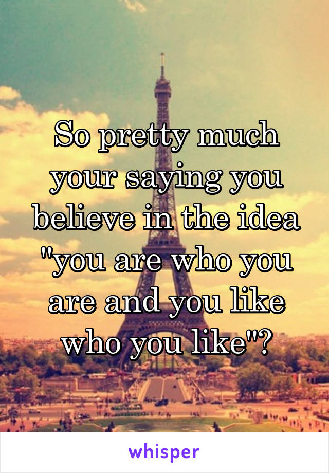So pretty much your saying you believe in the idea "you are who you are and you like who you like"?
