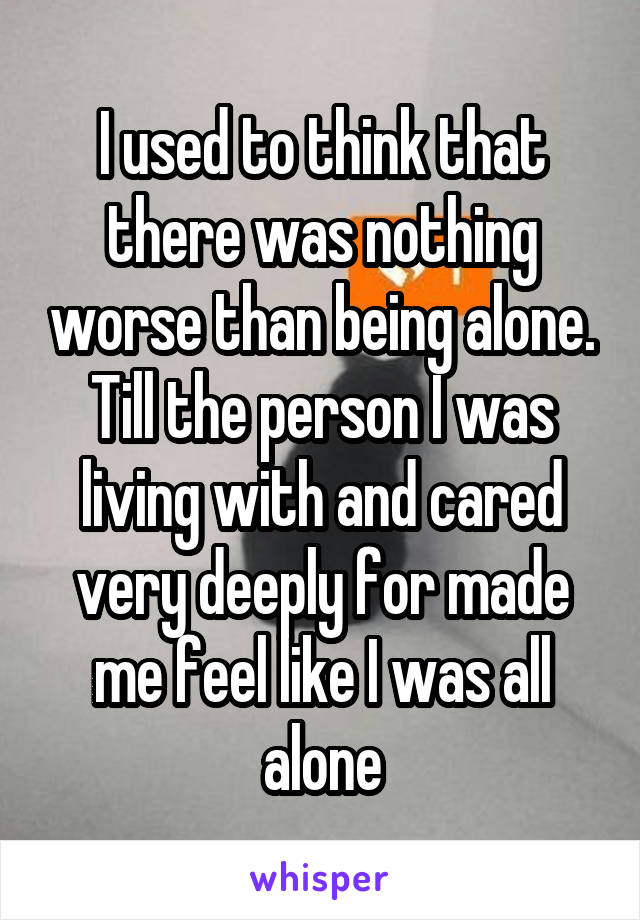 I used to think that there was nothing worse than being alone.
Till the person I was living with and cared very deeply for made me feel like I was all alone