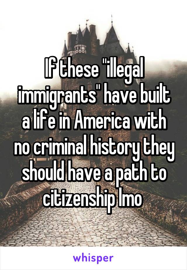 If these "illegal immigrants" have built a life in America with no criminal history they should have a path to citizenship Imo 