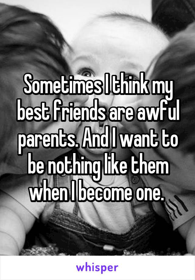 Sometimes I think my best friends are awful parents. And I want to be nothing like them when I become one. 