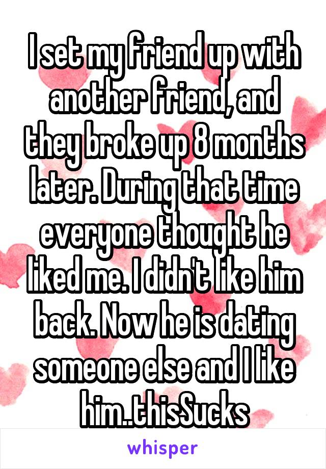 I set my friend up with another friend, and they broke up 8 months later. During that time everyone thought he liked me. I didn't like him back. Now he is dating someone else and I like him..thisSucks