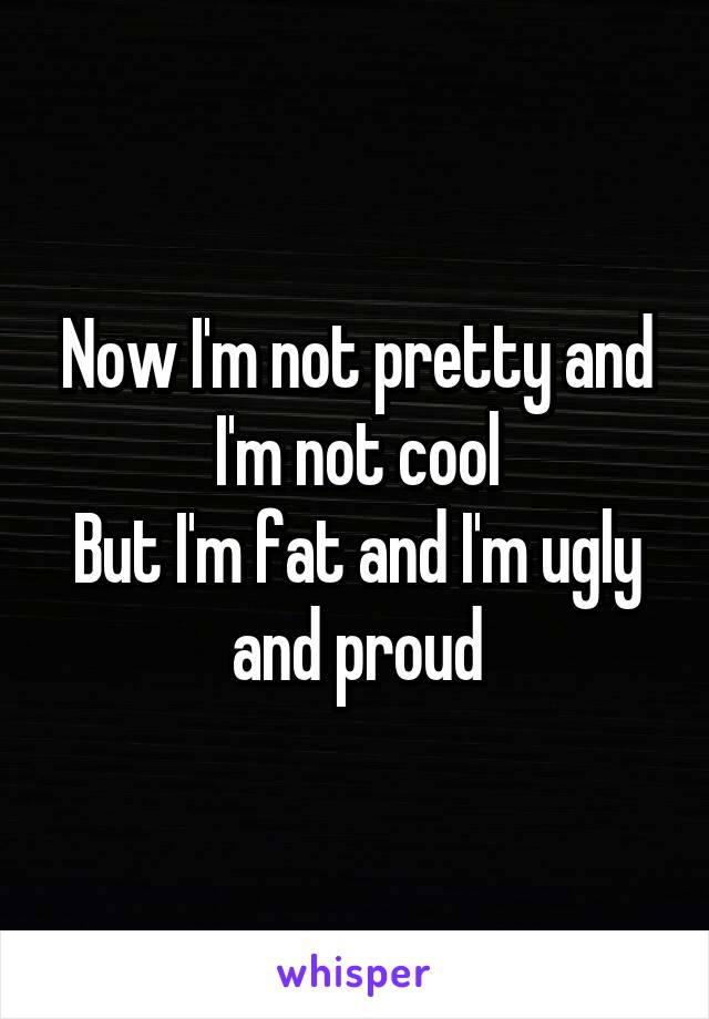 Now I'm not pretty and I'm not cool
But I'm fat and I'm ugly and proud