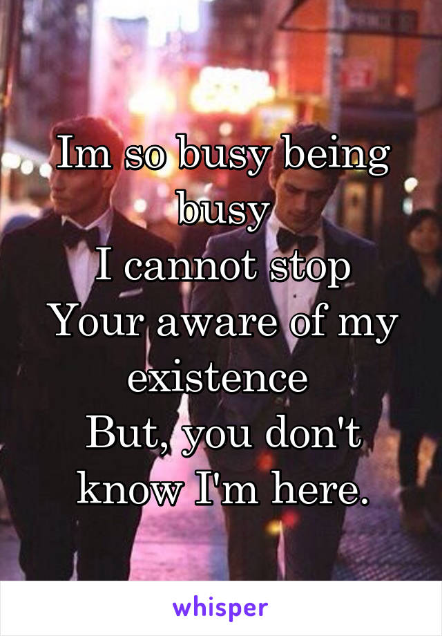 Im so busy being busy
I cannot stop
Your aware of my existence 
But, you don't know I'm here.