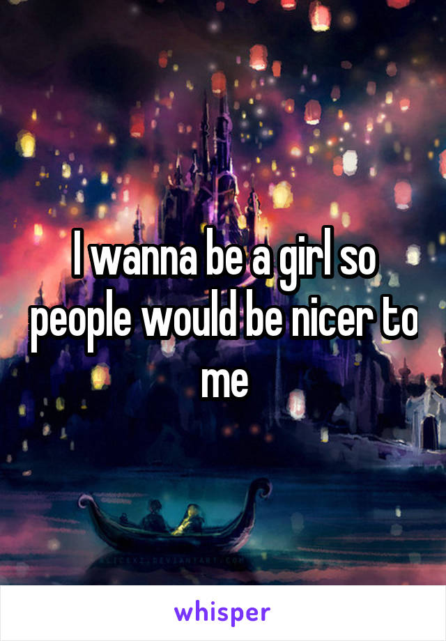 I wanna be a girl so people would be nicer to me