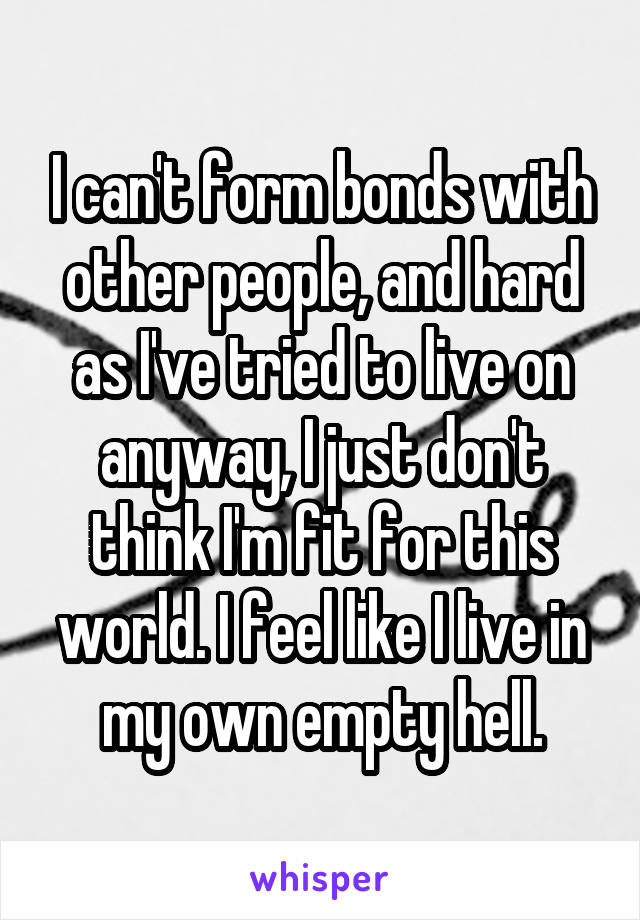 I can't form bonds with other people, and hard as I've tried to live on anyway, I just don't think I'm fit for this world. I feel like I live in my own empty hell.