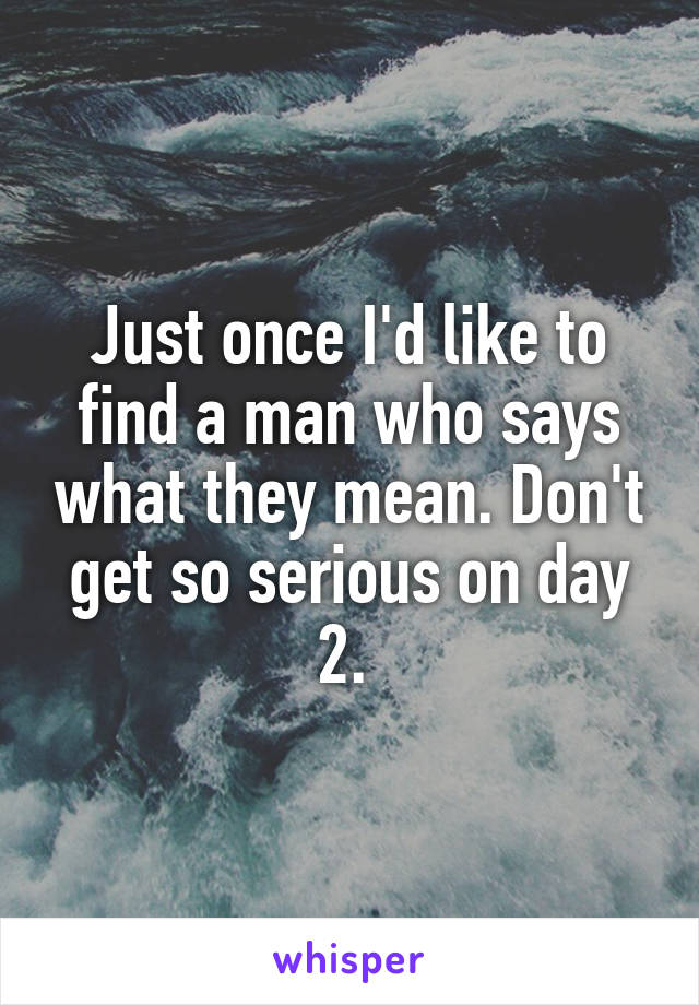 Just once I'd like to find a man who says what they mean. Don't get so serious on day 2. 