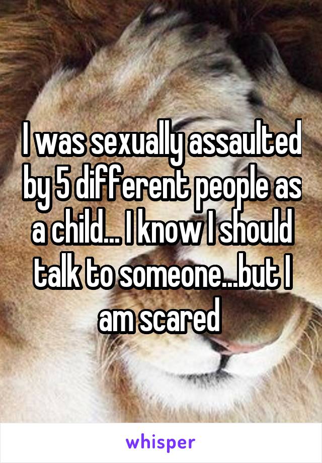I was sexually assaulted by 5 different people as a child... I know I should talk to someone...but I am scared 