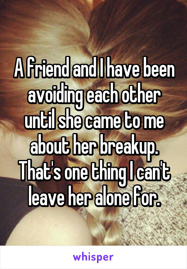 A friend and I have been avoiding each other until she came to me about her breakup. That's one thing I can't leave her alone for.