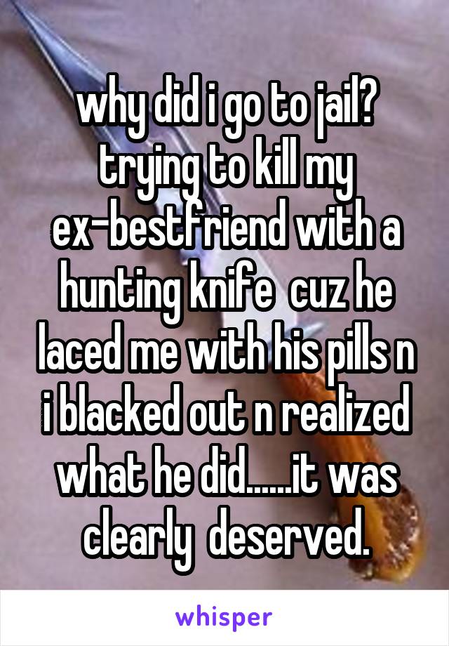 why did i go to jail? trying to kill my ex-bestfriend with a hunting knife  cuz he laced me with his pills n i blacked out n realized what he did......it was clearly  deserved.