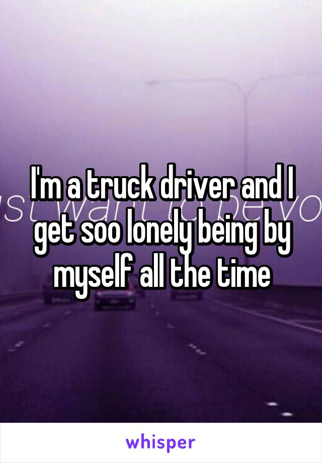I'm a truck driver and I get soo lonely being by myself all the time