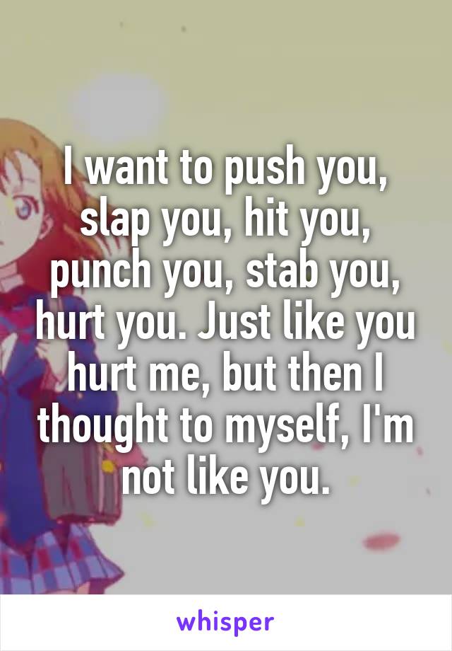 I want to push you, slap you, hit you, punch you, stab you, hurt you. Just like you hurt me, but then I thought to myself, I'm not like you.