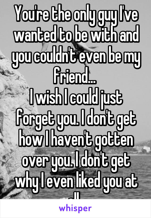 You're the only guy I've wanted to be with and you couldn't even be my friend... 
I wish I could just forget you. I don't get how I haven't gotten over you. I don't get why I even liked you at all. 