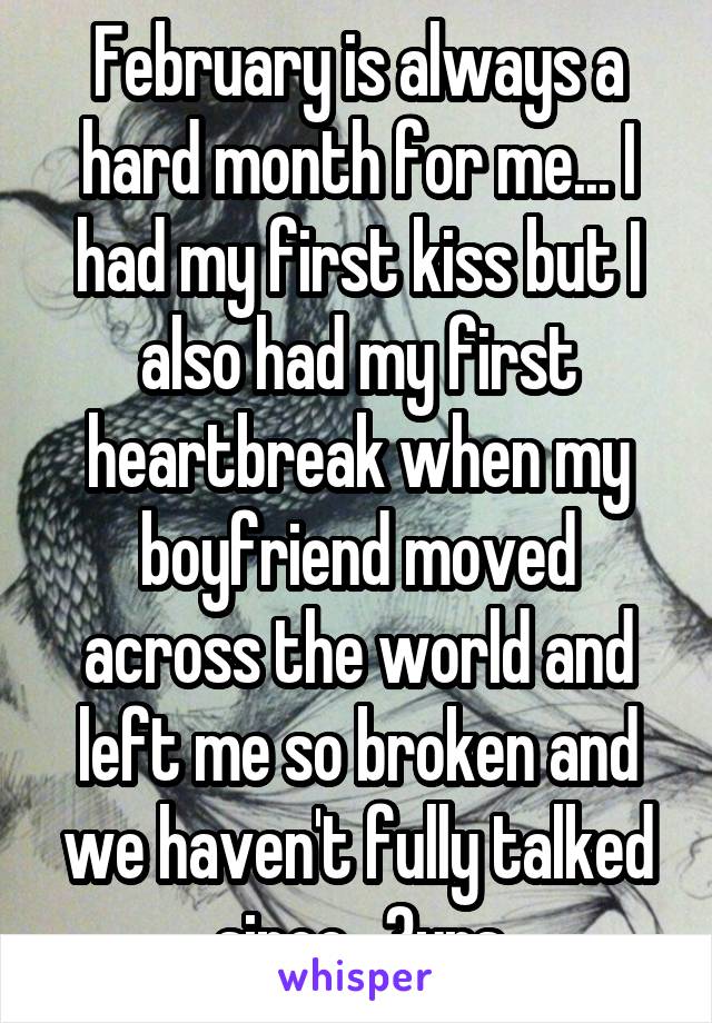 February is always a hard month for me... I had my first kiss but I also had my first heartbreak when my boyfriend moved across the world and left me so broken and we haven't fully talked since.. 3yrs