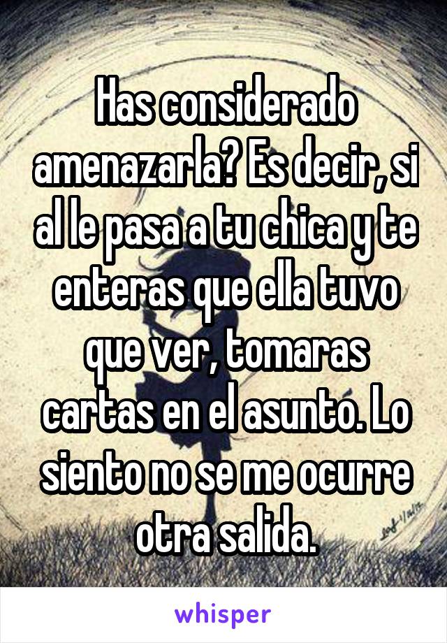 Has considerado amenazarla? Es decir, si al le pasa a tu chica y te enteras que ella tuvo que ver, tomaras cartas en el asunto. Lo siento no se me ocurre otra salida.