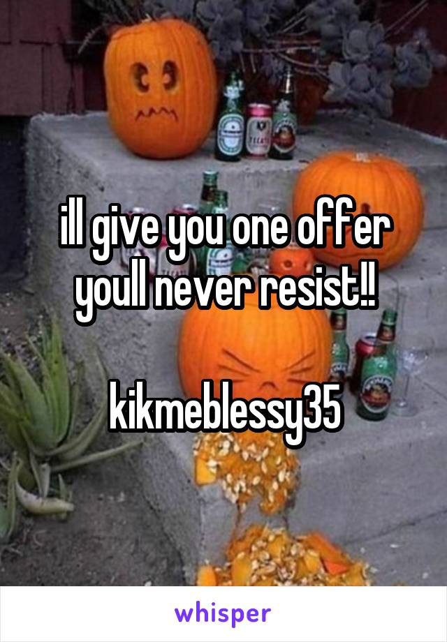 ill give you one offer youll never resist!!

kikmeblessy35