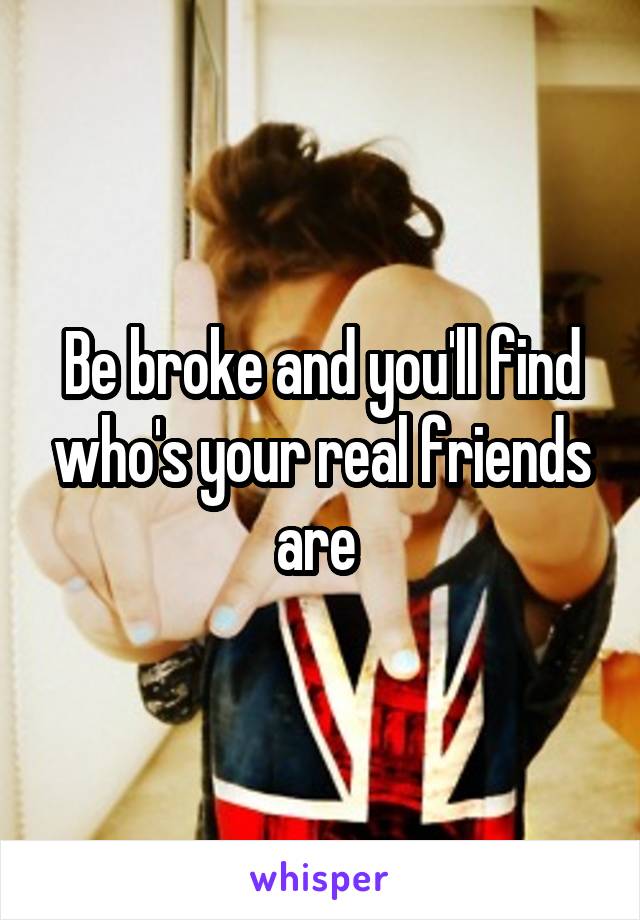 Be broke and you'll find who's your real friends are 