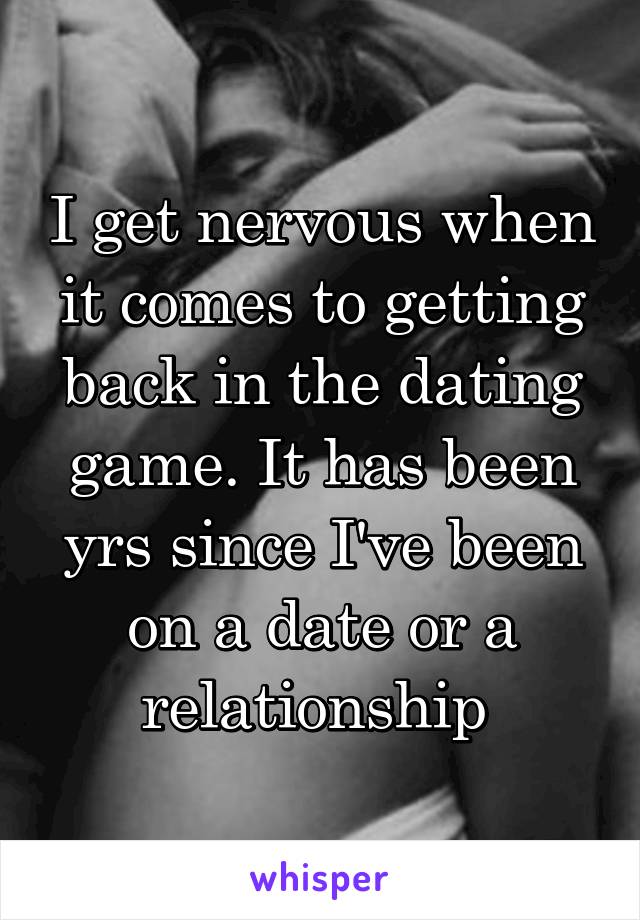 I get nervous when it comes to getting back in the dating game. It has been yrs since I've been on a date or a relationship 
