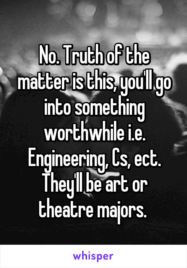 No. Truth of the matter is this, you'll go into something worthwhile i.e. Engineering, Cs, ect. They'll be art or theatre majors. 