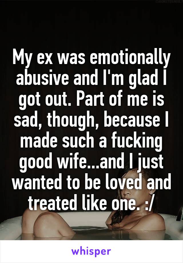 My ex was emotionally abusive and I'm glad I got out. Part of me is sad, though, because I made such a fucking good wife...and I just wanted to be loved and treated like one. :/