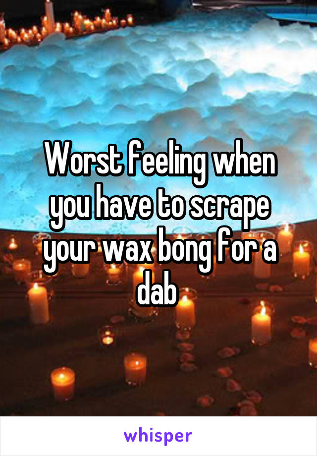 Worst feeling when you have to scrape your wax bong for a dab 