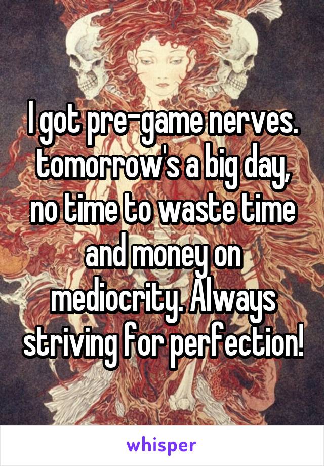 I got pre-game nerves. tomorrow's a big day, no time to waste time and money on mediocrity. Always striving for perfection!