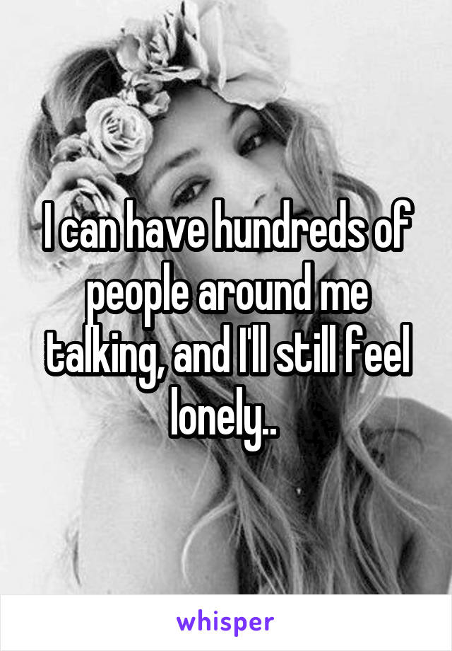 I can have hundreds of people around me talking, and I'll still feel lonely.. 