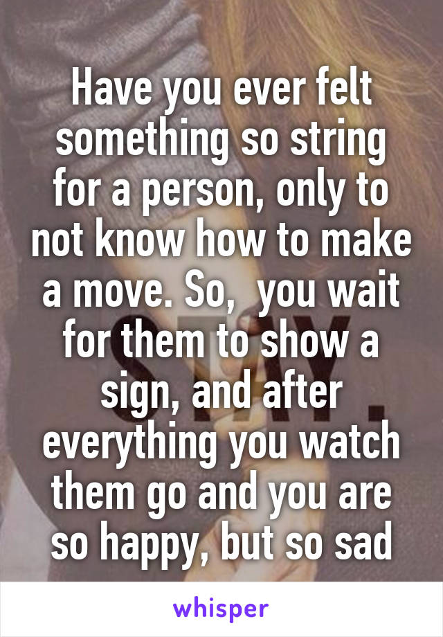 Have you ever felt something so string for a person, only to not know how to make a move. So,  you wait for them to show a sign, and after everything you watch them go and you are so happy, but so sad