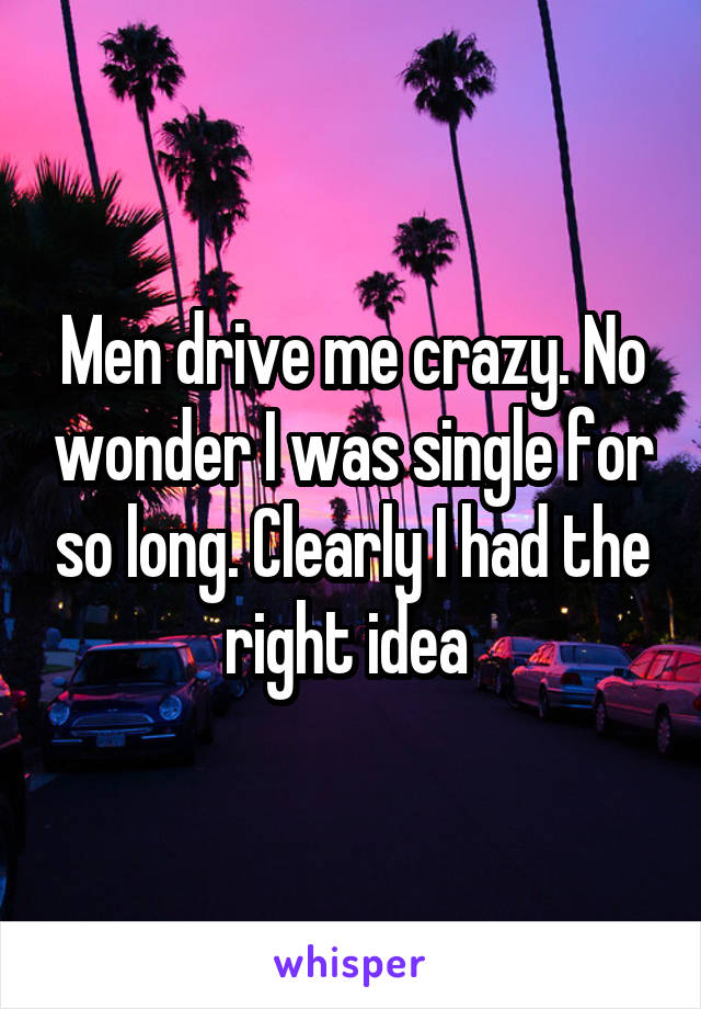 Men drive me crazy. No wonder I was single for so long. Clearly I had the right idea 