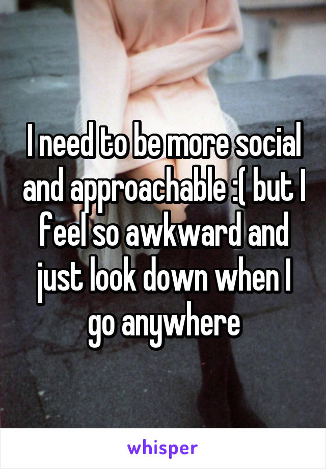 I need to be more social and approachable :( but I feel so awkward and just look down when I go anywhere