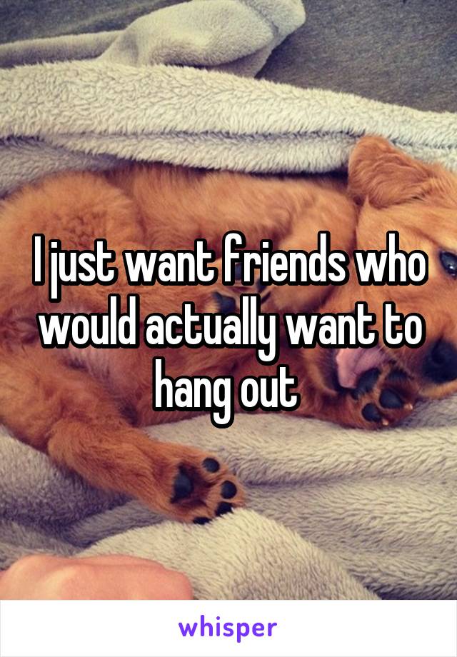 I just want friends who would actually want to hang out 