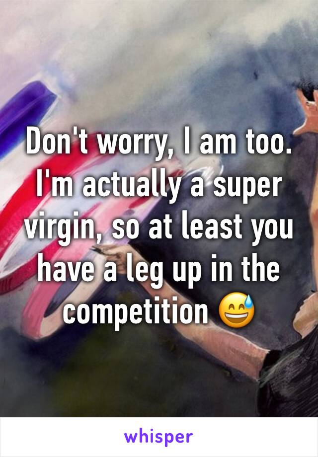 Don't worry, I am too. I'm actually a super virgin, so at least you have a leg up in the competition 😅