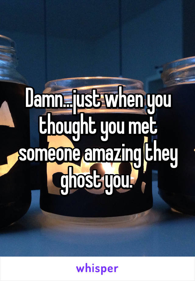 Damn...just when you thought you met someone amazing they ghost you. 