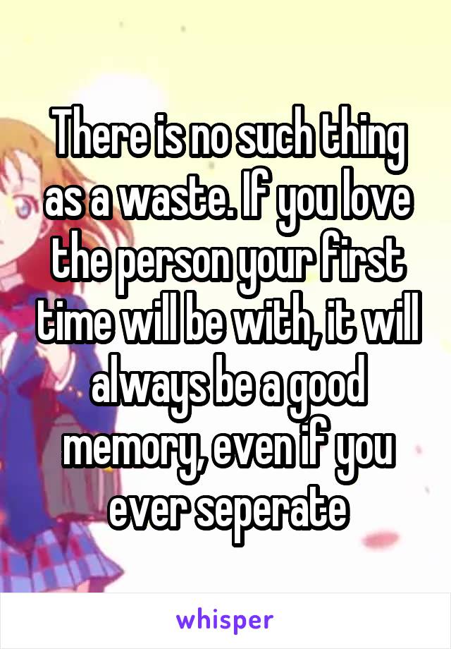 There is no such thing as a waste. If you love the person your first time will be with, it will always be a good memory, even if you ever seperate