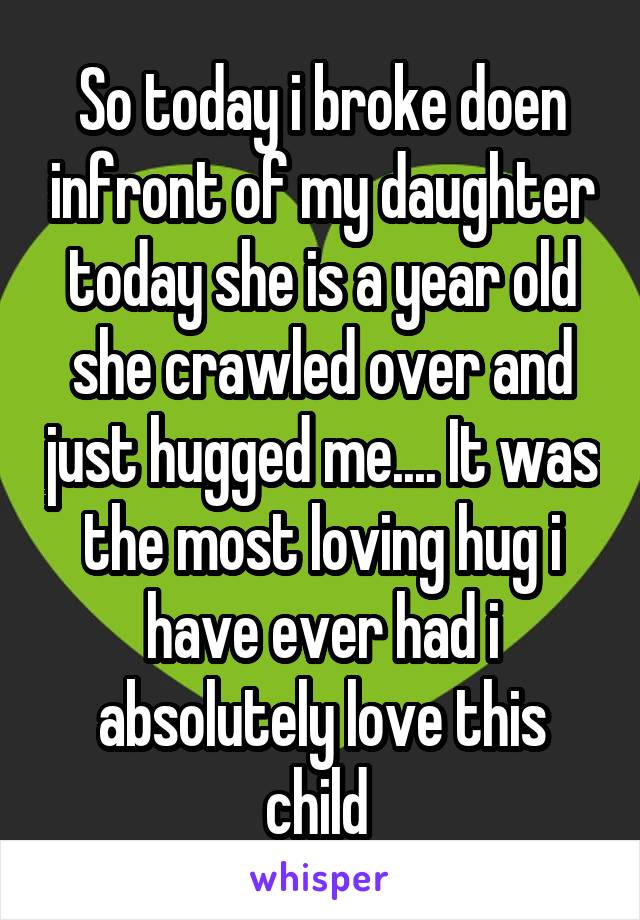 So today i broke doen infront of my daughter today she is a year old she crawled over and just hugged me.... It was the most loving hug i have ever had i absolutely love this child 