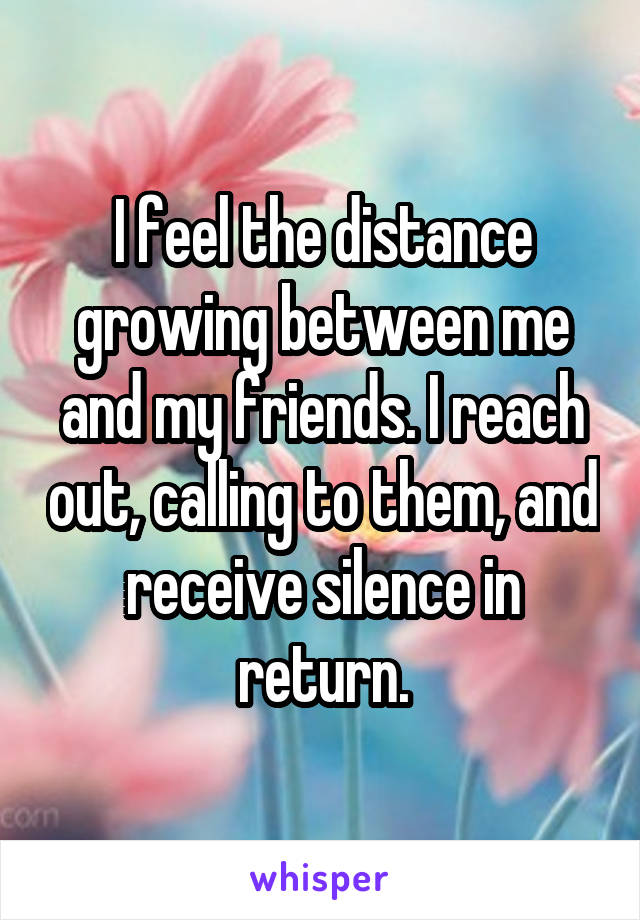 I feel the distance growing between me and my friends. I reach out, calling to them, and receive silence in return.