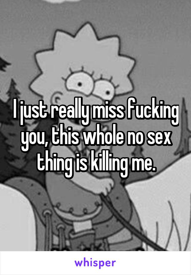 I just really miss fucking you, this whole no sex thing is killing me.