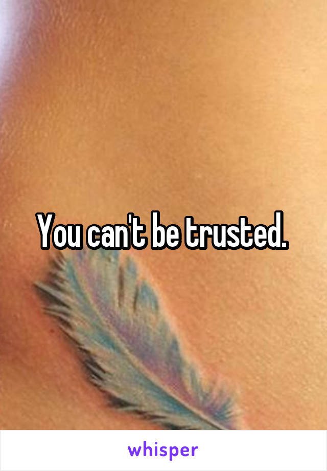 You can't be trusted. 