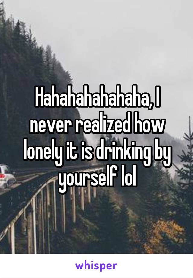 Hahahahahahaha, I never realized how lonely it is drinking by yourself lol
