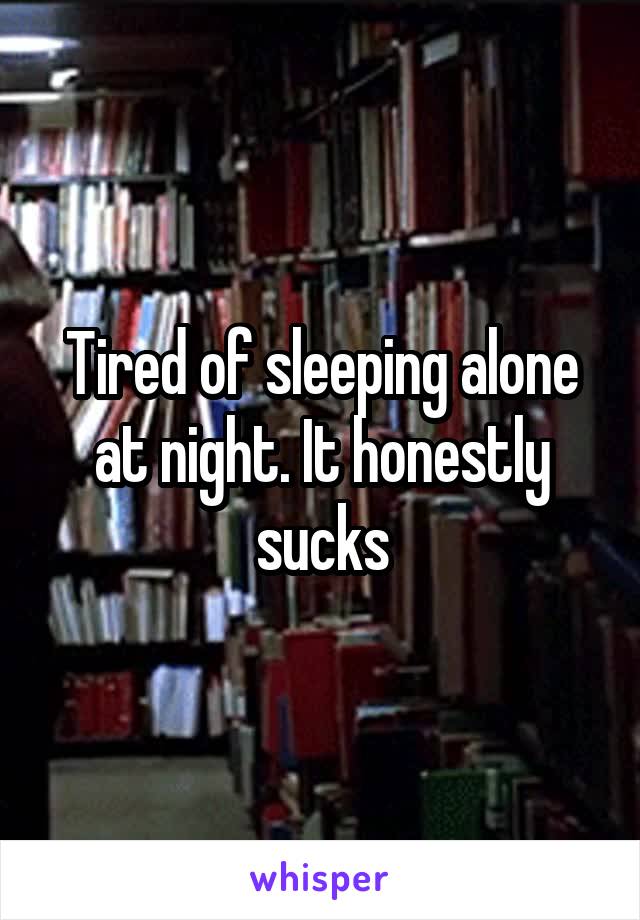 Tired of sleeping alone at night. It honestly sucks