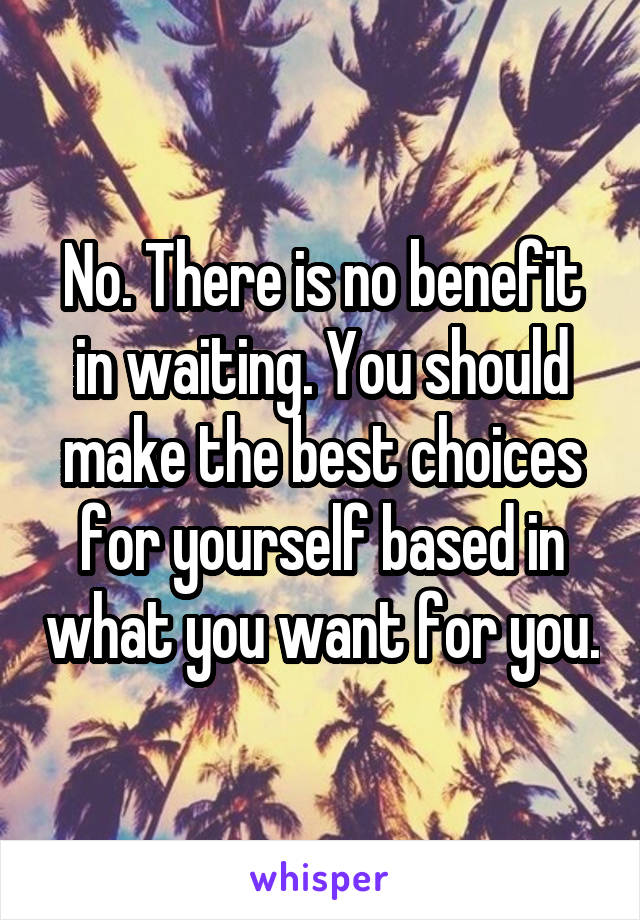 No. There is no benefit in waiting. You should make the best choices for yourself based in what you want for you.