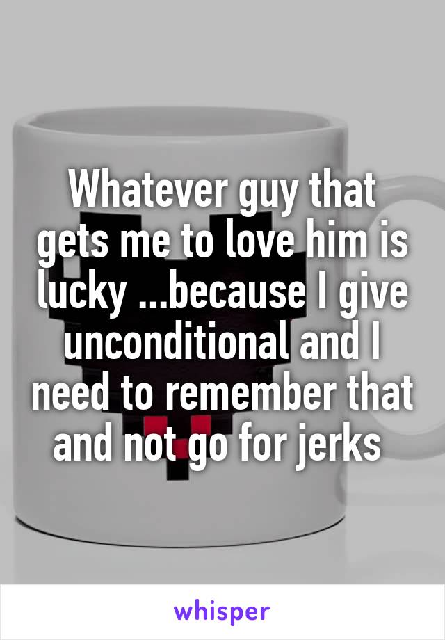 Whatever guy that gets me to love him is lucky ...because I give unconditional and I need to remember that and not go for jerks 