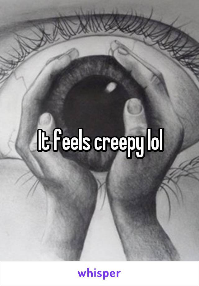 It feels creepy lol
